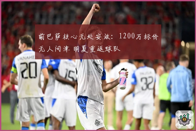 前巴萨核心无处安放：1200万标价无人问津 明夏重返球队