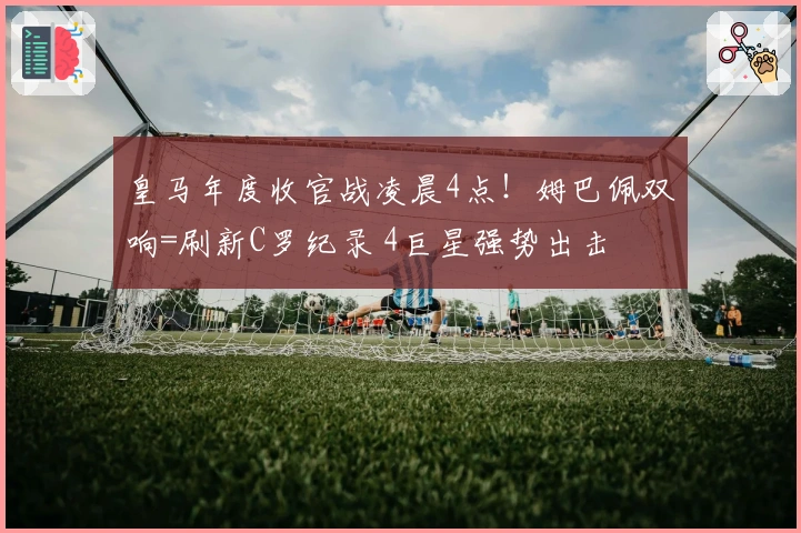 皇马年度收官战凌晨4点！姆巴佩双响=刷新C罗纪录 4巨星强势出击
