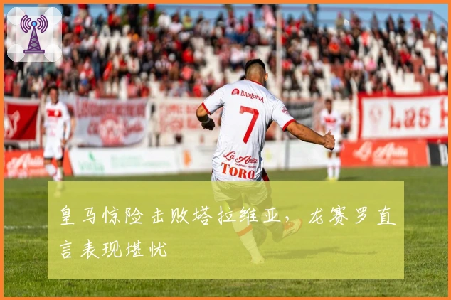 皇马惊险击败塔拉维亚，龙赛罗直言表现堪忧