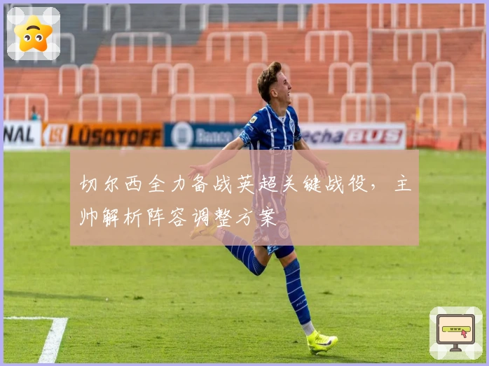 切尔西全力备战英超关键战役，主帅解析阵容调整方案