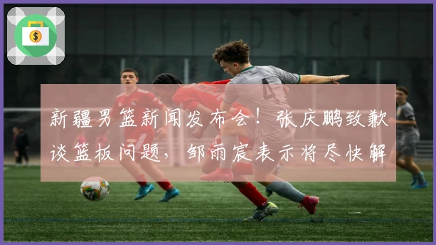 新疆男篮新闻发布会！张庆鹏致歉谈篮板问题，邹雨宸表示将尽快解决