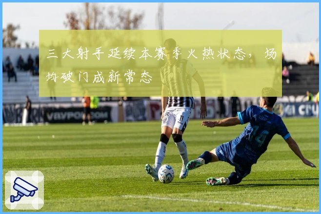 三大射手延续本赛季火热状态，场均破门成新常态