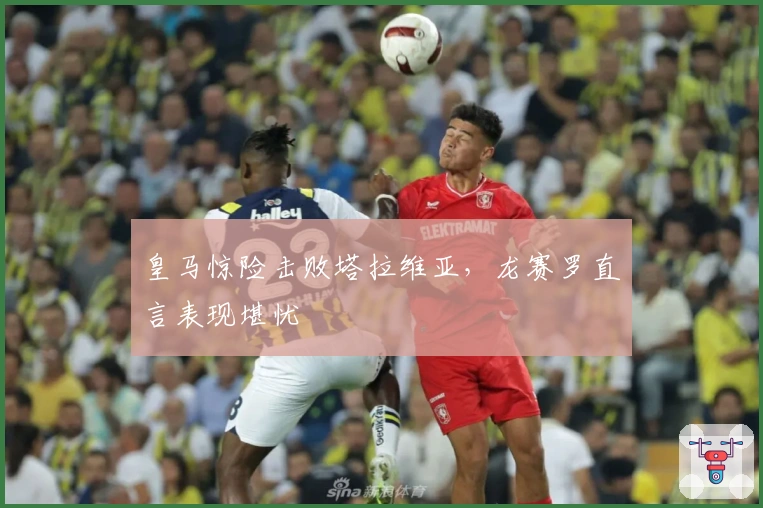 皇马惊险击败塔拉维亚，龙赛罗直言表现堪忧