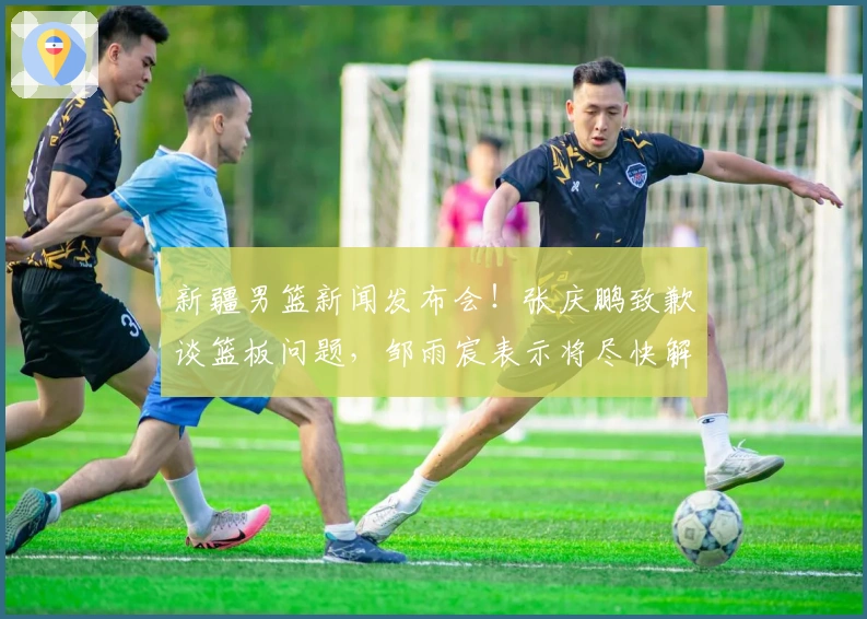 新疆男篮新闻发布会！张庆鹏致歉谈篮板问题，邹雨宸表示将尽快解决