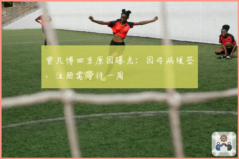 曾凡博回京原因曝光：因母病缓签，注册需等待一周