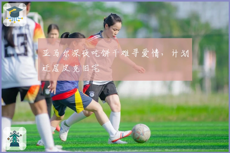 亚马尔深夜吃饼干难寻爱情，计划迁居皮克旧宅