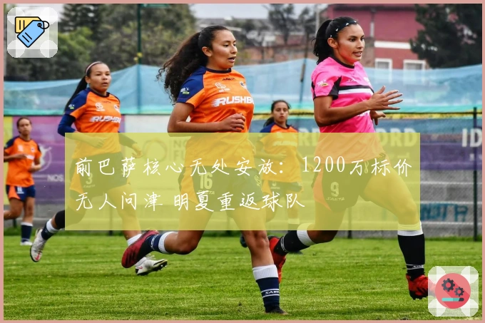 前巴萨核心无处安放：1200万标价无人问津 明夏重返球队