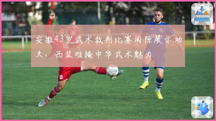 安徽43岁武术裁判比赛间隙展示功夫，西装难掩中华武术魅力